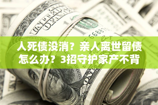 济南人死债没消？亲人离世留债怎么办？3招守护家产不背锅