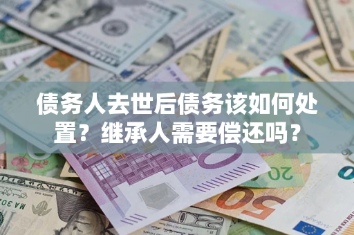 济南债务人去世后债务该如何处置？继承人需要偿还吗？