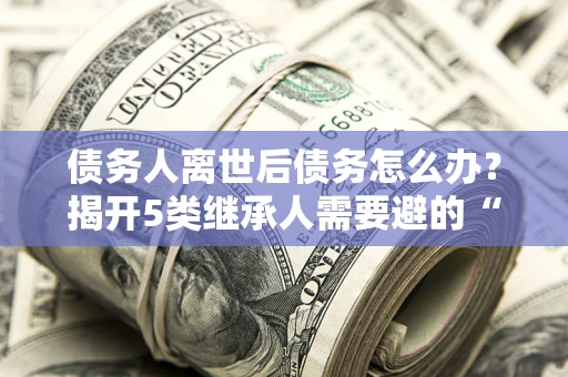 济南债务人离世后债务怎么办？揭开5类继承人需要避的“坑”