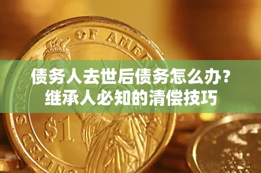 济南债务人去世后债务怎么办？继承人必知的清偿技巧