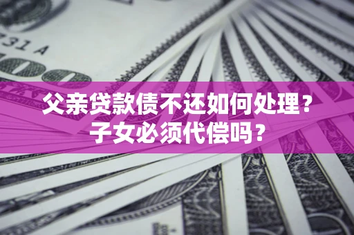 济南父亲贷款债不还如何处理？子女必须代偿吗？