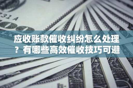 济南应收账款催收纠纷怎么处理？有哪些高效催收技巧可避免坏账？